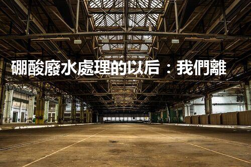 硼酸廢水處理的以后：我們離零排放還有多遠？